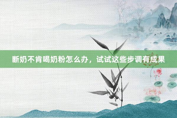 断奶不肯喝奶粉怎么办，试试这些步调有成果