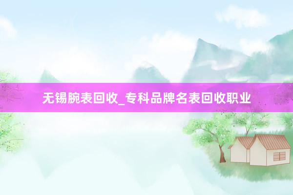 无锡腕表回收_专科品牌名表回收职业